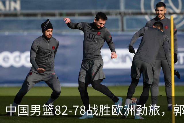中国男篮82-78战胜欧洲劲旅，郭士强知人善用，球员评分出炉：徐昕9.9王俊杰10分